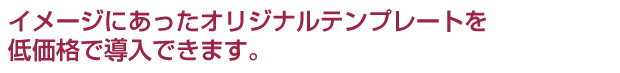 イメージにあったオリジナルデザインを低価格で導入できます。