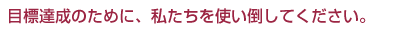 目標達成のために、私たちを使い倒してください。